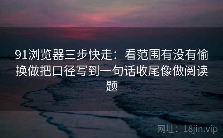 91浏览器三步快走:看范围有没有偷换做把口径写到一句话收尾像做阅读题