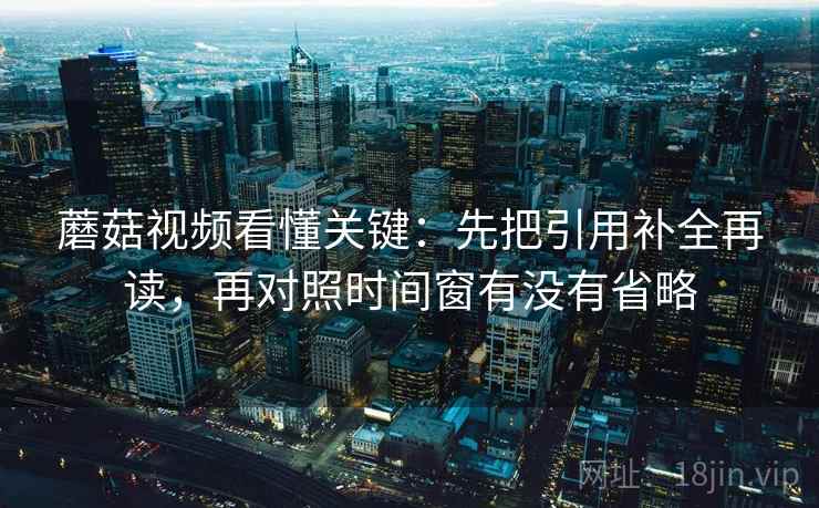 蘑菇视频看懂关键:先把引用补全再读,再对照时间窗有没有省略