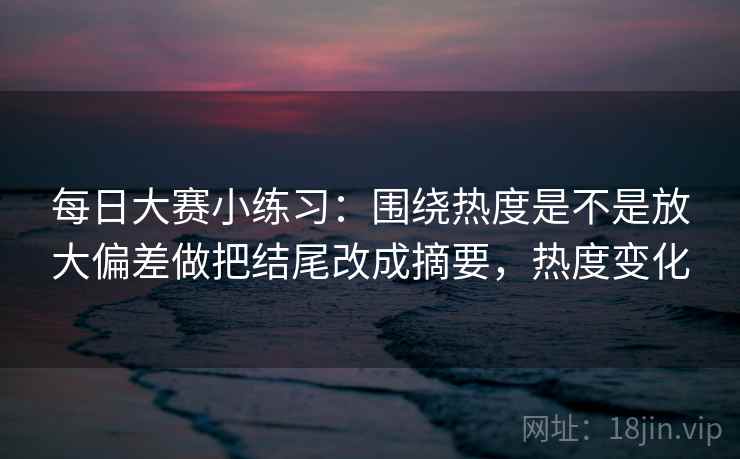 每日大赛小练习：围绕热度是不是放大偏差做把结尾改成摘要，热度变化