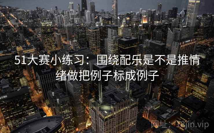 51大赛小练习:围绕配乐是不是推情绪做把例子标成例子 第2张 51大赛小练习:围绕配乐是不是推情绪做把例子标成例子 第2张