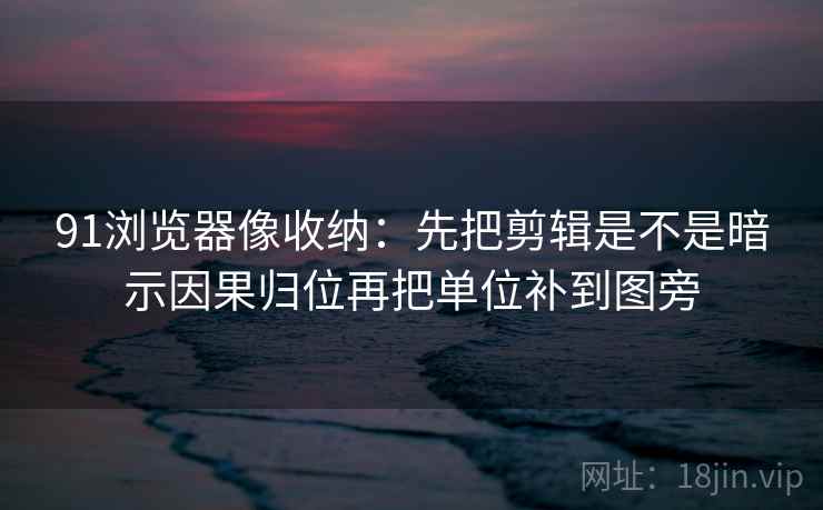 91浏览器像收纳：先把剪辑是不是暗示因果归位再把单位补到图旁
