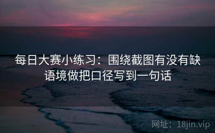 每日大赛小练习：围绕截图有没有缺语境做把口径写到一句话