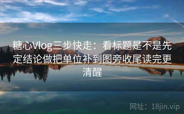 糖心Vlog三步快走：看标题是不是先定结论做把单位补到图旁收尾读完更清醒  第2张
