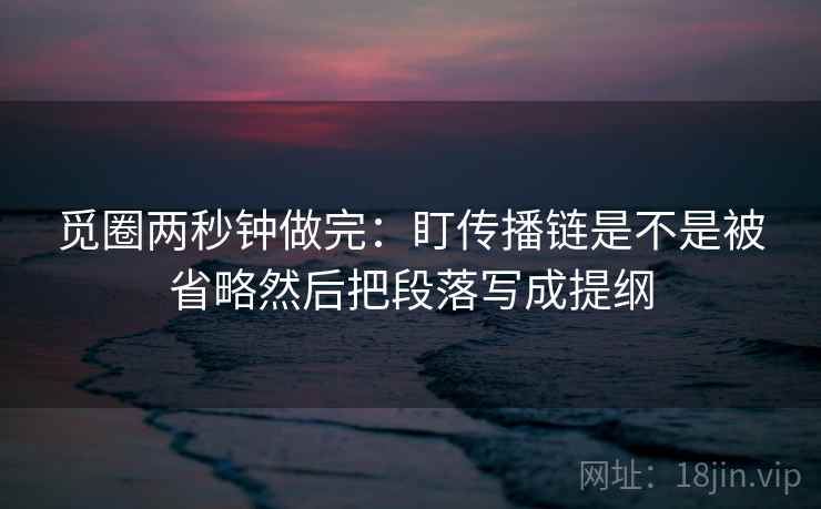 觅圈两秒钟做完：盯传播链是不是被省略然后把段落写成提纲