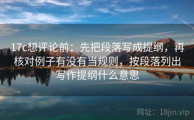 17c想评论前：先把段落写成提纲，再核对例子有没有当规则，按段落列出写作提纲什么意思