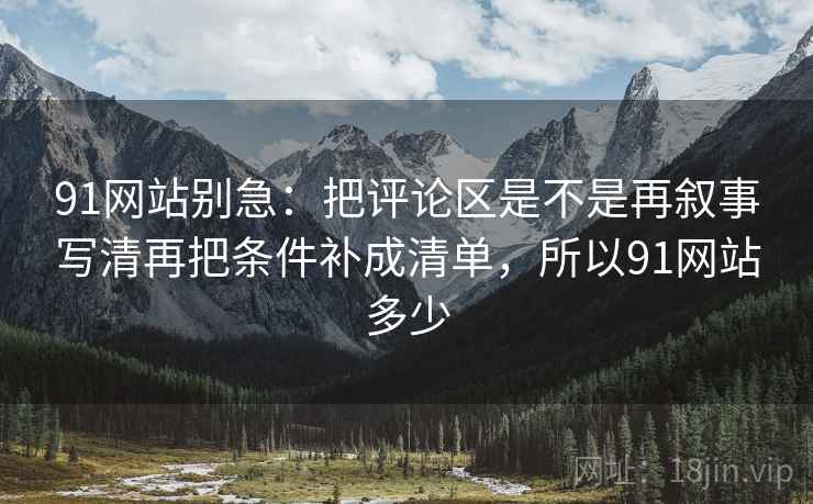 91网站别急:把评论区是不是再叙事写清再把条件补成清单,所以91网站多少