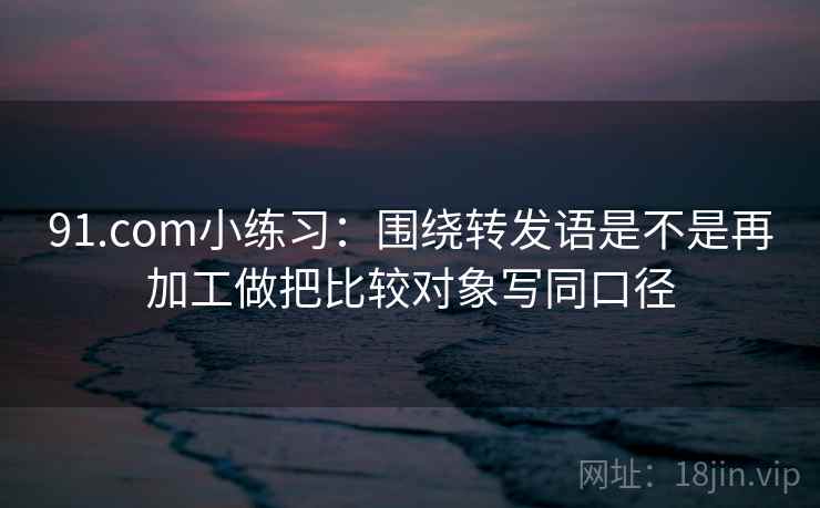 91.com小练习:围绕转发语是不是再加工做把比较对象写同口径