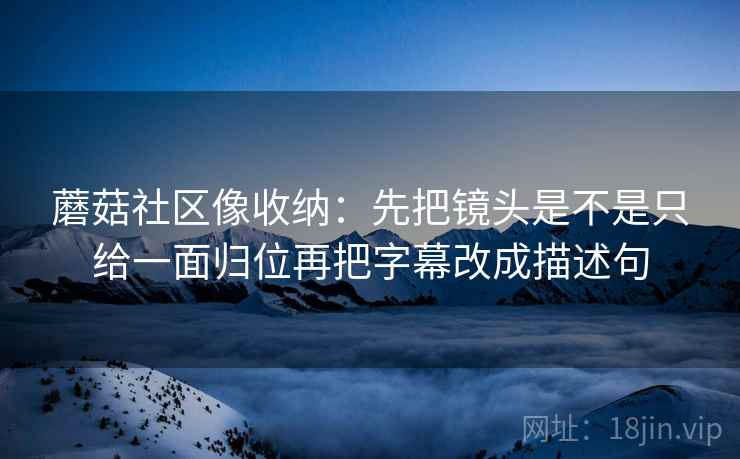 蘑菇社区像收纳:先把镜头是不是只给一面归位再把字幕改成描述句