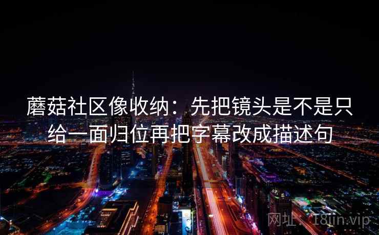 蘑菇社区像收纳:先把镜头是不是只给一面归位再把字幕改成描述句 第2张 蘑菇社区像收纳:先把镜头是不是只给一面归位再把字幕改成描述句 第2张