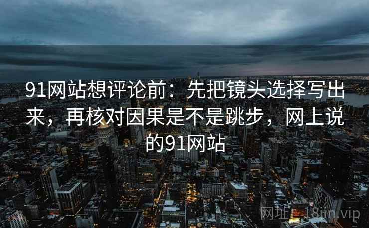 91网站想评论前:先把镜头选择写出来,再核对因果是不是跳步,网上说的91网站