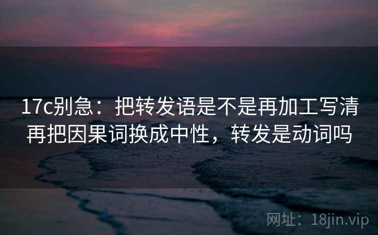 17c别急：把转发语是不是再加工写清再把因果词换成中性，转发是动词吗