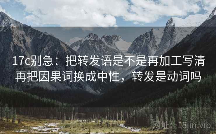 17c别急：把转发语是不是再加工写清再把因果词换成中性，转发是动词吗  第2张