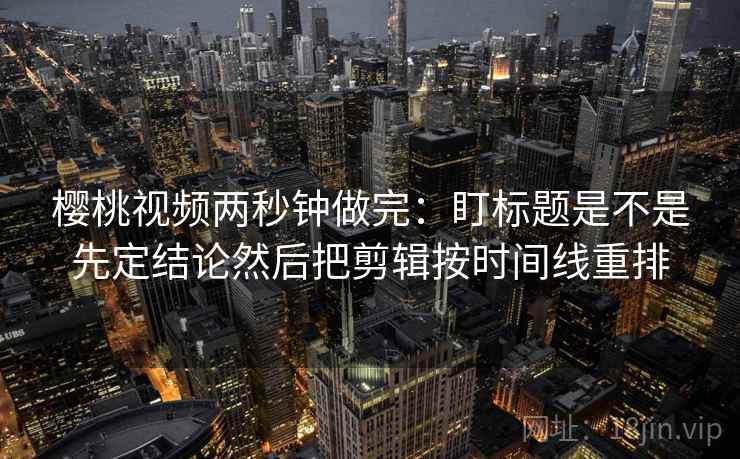 樱桃视频两秒钟做完：盯标题是不是先定结论然后把剪辑按时间线重排