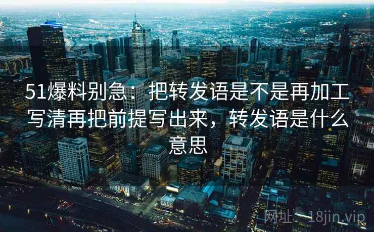 51爆料别急:把转发语是不是再加工写清再把前提写出来,转发语是什么意思 第2张 51爆料别急:把转发语是不是再加工写清再把前提写出来,转发语是什么意思 第2张