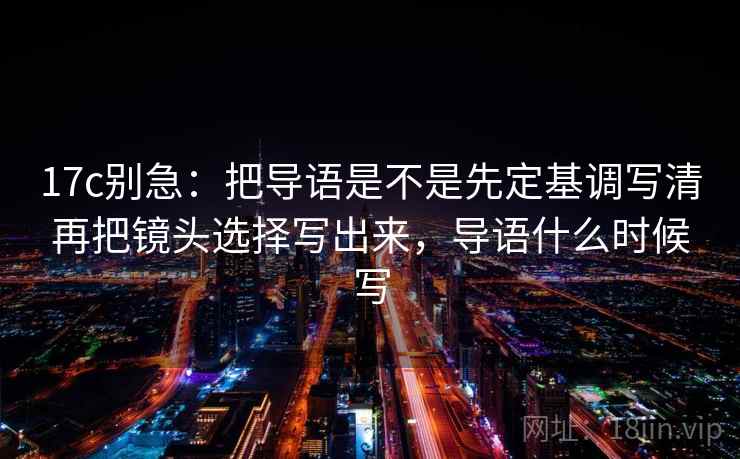 17c别急:把导语是不是先定基调写清再把镜头选择写出来,导语什么时候写 第2张 17c别急:把导语是不是先定基调写清再把镜头选择写出来,导语什么时候写 第2张