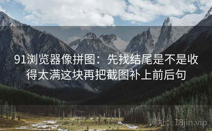 91浏览器像拼图:先找结尾是不是收得太满这块再把截图补上前后句
