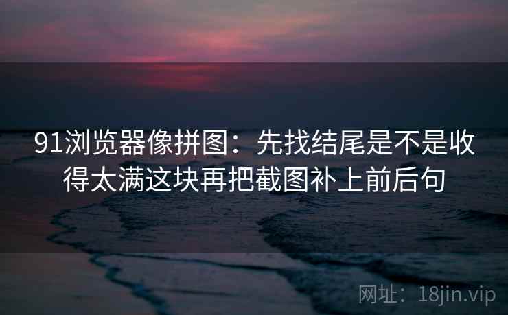 91浏览器像拼图:先找结尾是不是收得太满这块再把截图补上前后句 第2张 91浏览器像拼图:先找结尾是不是收得太满这块再把截图补上前后句 第2张