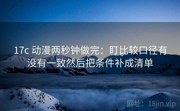 17c 动漫两秒钟做完:盯比较口径有没有一致然后把条件补成清单