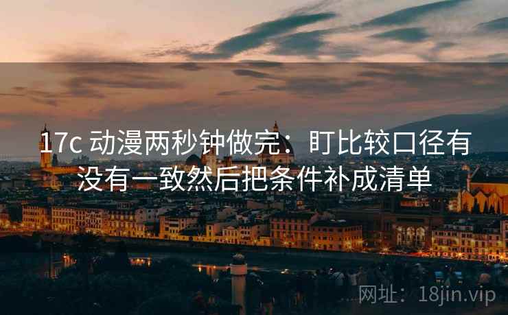 17c 动漫两秒钟做完：盯比较口径有没有一致然后把条件补成清单  第2张