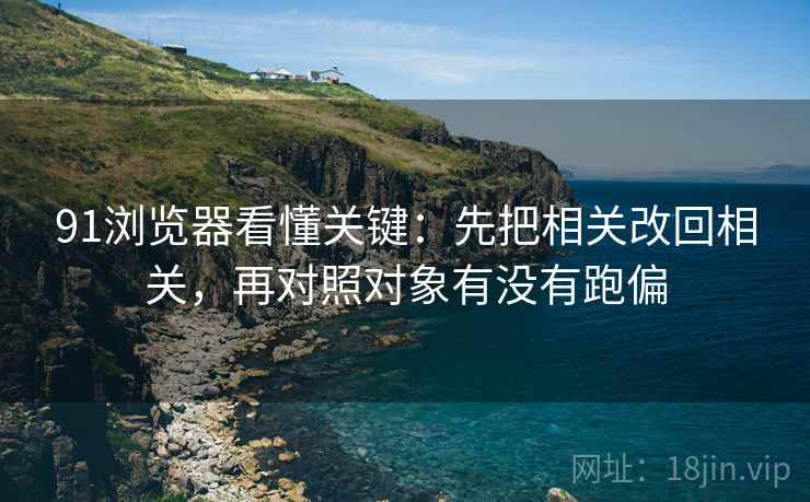 91浏览器看懂关键:先把相关改回相关,再对照对象有没有跑偏 第2张 91浏览器看懂关键:先把相关改回相关,再对照对象有没有跑偏 第2张