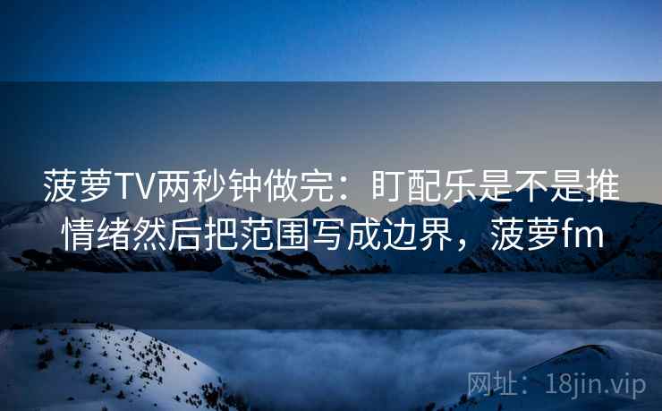 菠萝TV两秒钟做完:盯配乐是不是推情绪然后把范围写成边界,菠萝fm 第2张 菠萝TV两秒钟做完:盯配乐是不是推情绪然后把范围写成边界,菠萝fm 第2张
