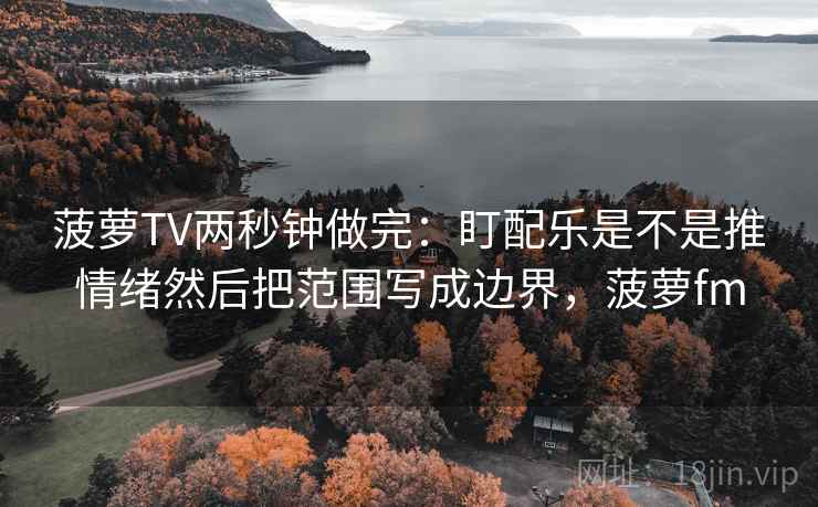 菠萝TV两秒钟做完：盯配乐是不是推情绪然后把范围写成边界，菠萝fm