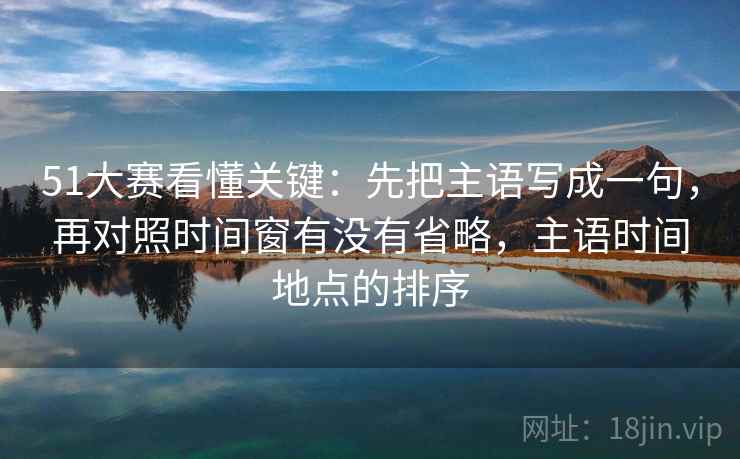 51大赛看懂关键:先把主语写成一句,再对照时间窗有没有省略,主语时间地点的排序