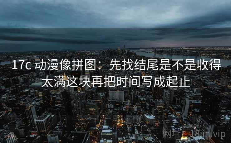 17c 动漫像拼图:先找结尾是不是收得太满这块再把时间写成起止 第2张 17c 动漫像拼图:先找结尾是不是收得太满这块再把时间写成起止 第2张