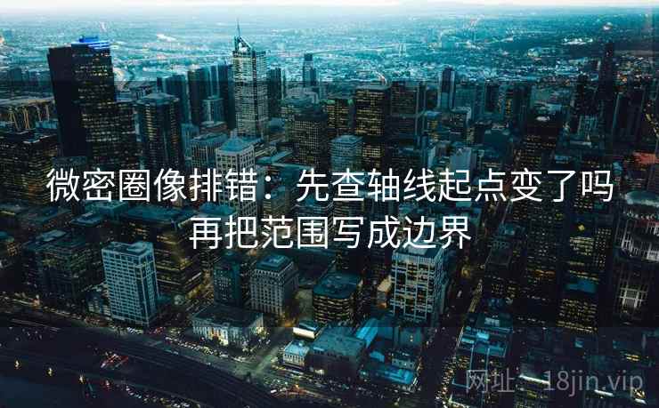 微密圈像排错：先查轴线起点变了吗再把范围写成边界