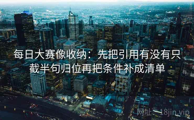 每日大赛像收纳：先把引用有没有只截半句归位再把条件补成清单