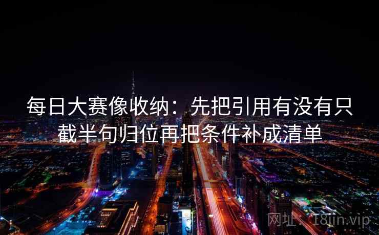 每日大赛像收纳:先把引用有没有只截半句归位再把条件补成清单 第2张 每日大赛像收纳:先把引用有没有只截半句归位再把条件补成清单 第2张